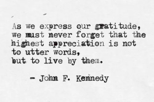 As we express our gratitude, we must never forget that the highest appreciation is not to utter words, but to live by them