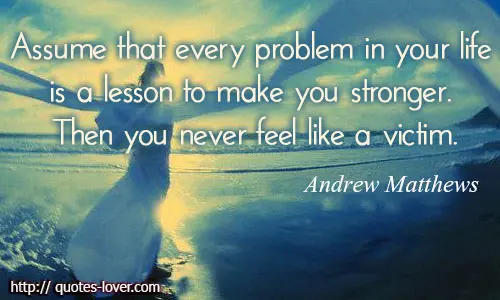 Assume that every problem in your life is a lesson to make you stronger. Then you never feel like a victim.