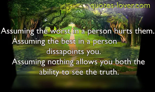 Assuming the worst in a person hurts them. Assuming the best in a person dissapoints you. Assuming nothing allows you both the ability to see the truth.
