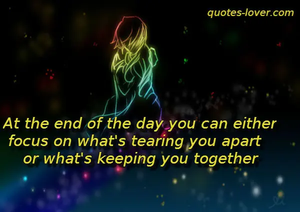 At the end of the day you can either focus on what's tearing you apart or what's keeping you together.