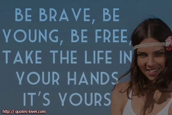 Be brave, be young, be free, take the life in your hands. It's yours.