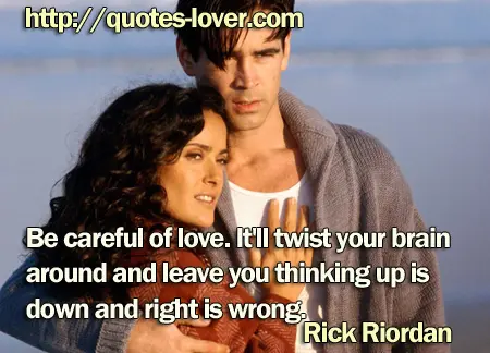 Be careful of love. It'll twist your brain around and leave you thinking up is down and right is wrong.