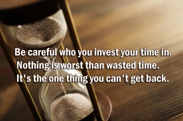 Be careful who you invest your time in. Nothing is worst than wasted time. It's the one thing you can't get back.