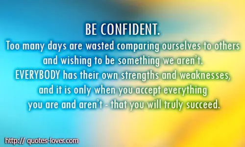 Be confident. Too many days are wasted comparing ourselves to others and wishing to be something we aren’t. Everybody has their own strengths and weaknesses, and it is only when you accept everything you are