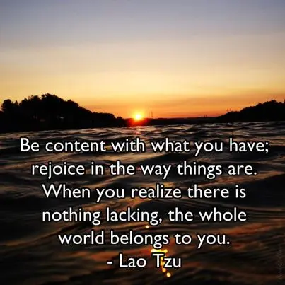 Be content with that you have; rejoice in the way things are. When you realize there is nothing lacking, the whole world belongs to you.