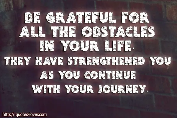 Be grateful for all the obstacles in your life. They have strengthened you as you continue with your journey.