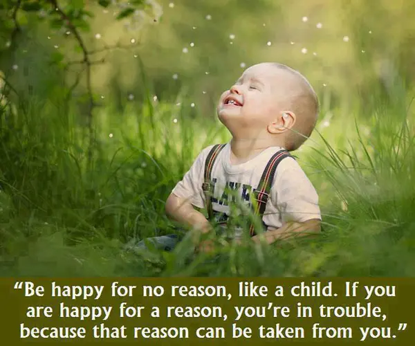 Be happy for no reason, like a child. If you are happy for a reason, you're in trouble because that reason can be taken from you.