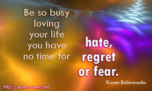 Be so busy loving your life you have no time for hate, regret or fear.