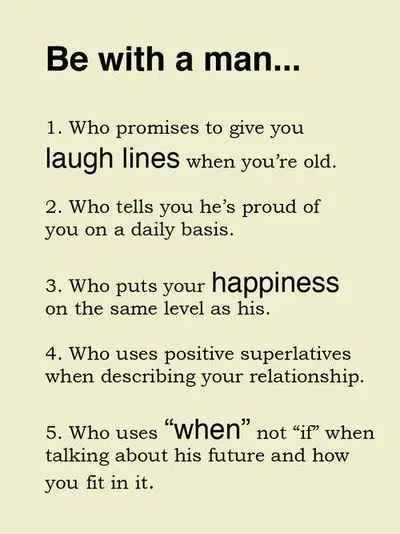 Be with a man 1. Who promises to give you laugh lines when you're old. 2. When tells you he's proud of you on a daily basis. 3. Who puts your happiness on the same level as his. 4. Who uses positive superlatives when describe your relationship. 5. Who uses "when" not "if" when talking about his future and how you fit in.