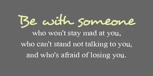 Be with someone who won't stay mad at you, who can't stand not talking to you, and who's afraid of losing you