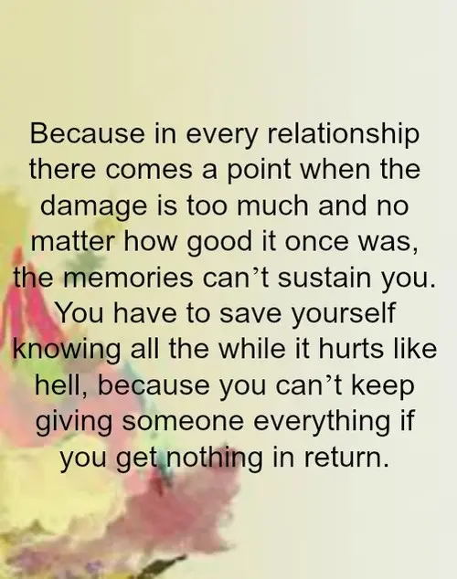 Because in every relationship there comes a point when the damage is to much and no matter how good it was once, the memories can't sustain you. You have to save yourself knowing all the while it hurts like hell, because you can't keep giving someone everything if you get nothing in return.
