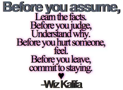 Before you assume Learn the facts. Before you judge, Understand why. Before you hurt someone, feel. Before you leave, commit to staying.