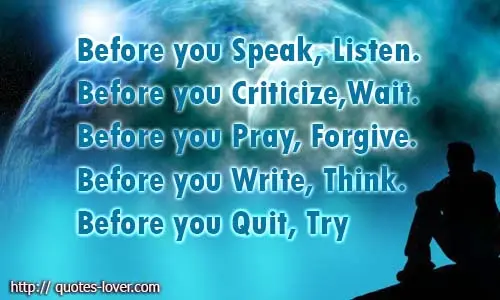 Before you Speak, Listen. Before you Criticize, Wait. Before you Pray, Forgive. Before you Write, Think. Before you Quit, Try.