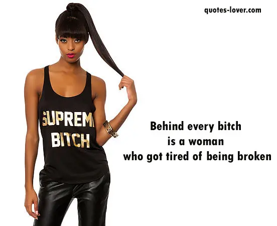 Behind every bitch  is a woman  who got tired of being broken.