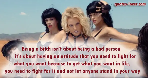 Being a bitch isn’t about being a bad person – it’s about having an attitude that you need to fight for what you want because to get what you want in life, you need to fight for it and not let anyone stand in your way.