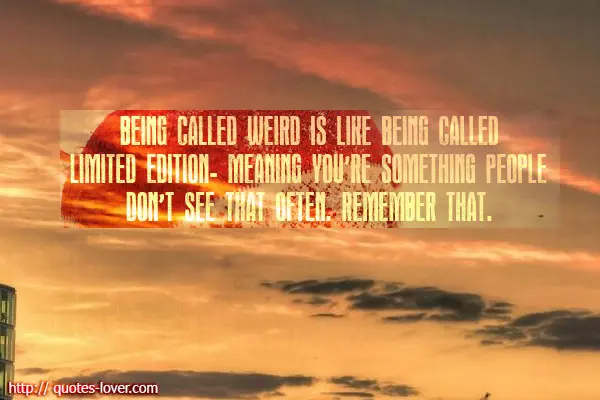 Being called weird is like being called limited edition - meaning you're something people don't see that often. Remember that.