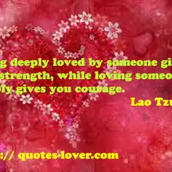 Being deeply loved by someone gives you strength, while loving someone deeply gives you courage.