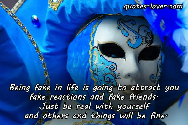 Being fake in life is going to attract you  fake reactions and fake friends.  Just be real with yourself  and others and things will be fine.
