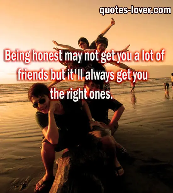 Being honest may not get you a lot of friends but it'll always get you the right ones.