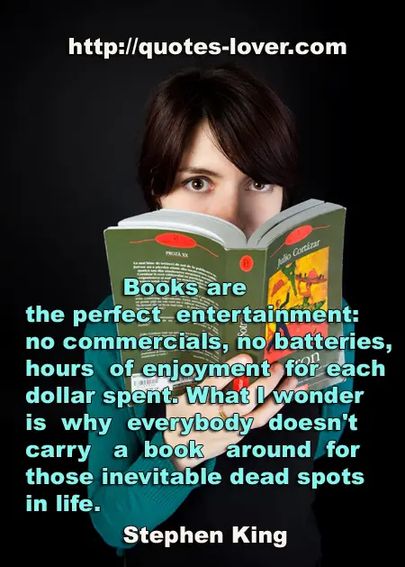 Books are the perfect entertainment: no commercials, no batteries, hours of enjoyment for each dollar spent. What I wonder is why everybody doesn't carry a book around for those inevitable dead spots in life.