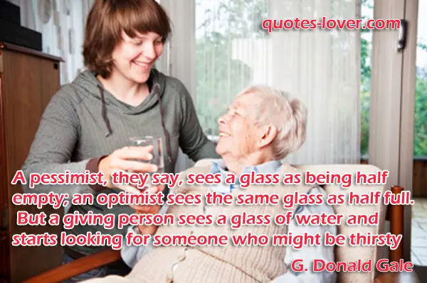 A pessimist, they say, sees a glass as being half empty; an optimist sees the same glass as half full. But a giving person sees a glass of water and starts looking for someone who might be thirsty
