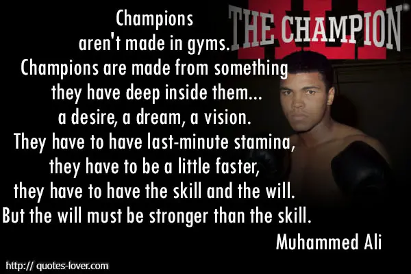 Champions aren't made in gyms. Champions are made from something they have deep inside them...a desire, a dream, a vision. They have to have last-minute stamina, they have to be a little faster, they have to have the skill and the will. But the will must be stronger than the skill.