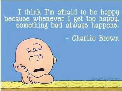 I think I'm afraid to be happy because whenever I get too happy, something bad always happens.