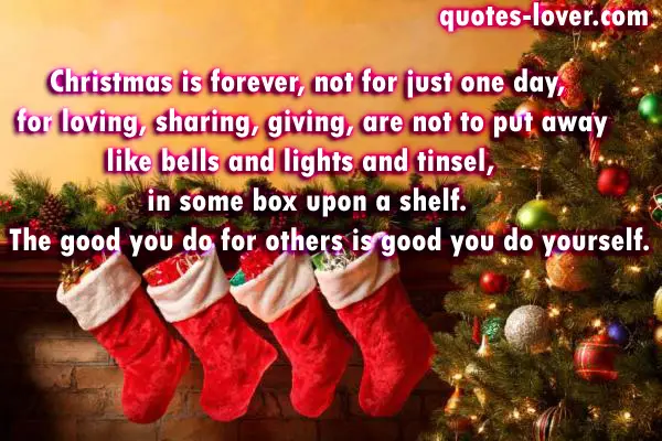 Christmas is forever, not for just one day, for loving, sharing, giving, are not to put away like bells and lights and tinsel, in some box upon a shelf.  The good you do for others is good you do yourself.
