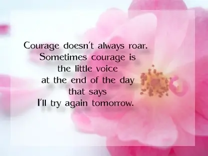Courage doesn't always roar. Sometimes courage is the little voice at the end of the day that says I'll try tomorrow