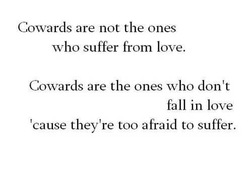 Cowards are not the ones who suffer from love. Cowards are the ones who don't fall in love cause they're too afraid to suffer.