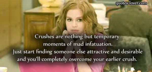 Crushes are nothing but temporary moments of mad infatuation. Just start finding someone else attractive and desirable and you’ll completely overcome your earlier crush. 