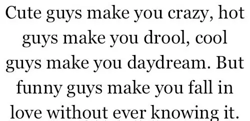 Cute guys make you crazy, hot guys make you drool, cool guys make you daydream But funny guys make you fall in love without ever knowing it