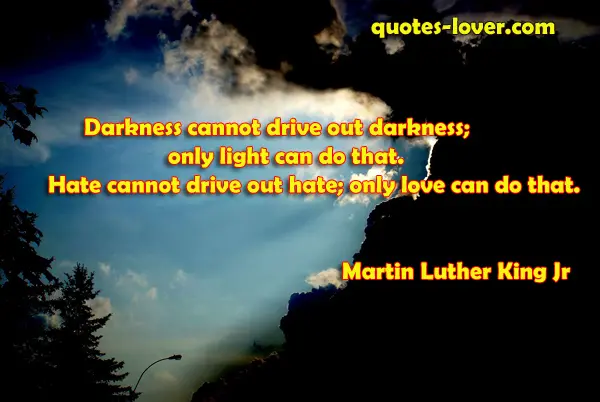 Darkness cannot drive out darkness; only light can do that. Hate cannot drive out hate; only love can do that