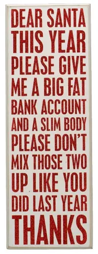 Dear Santa, This year please give a big fat bank account and a slim body. Please don't mix those two up like you did last year