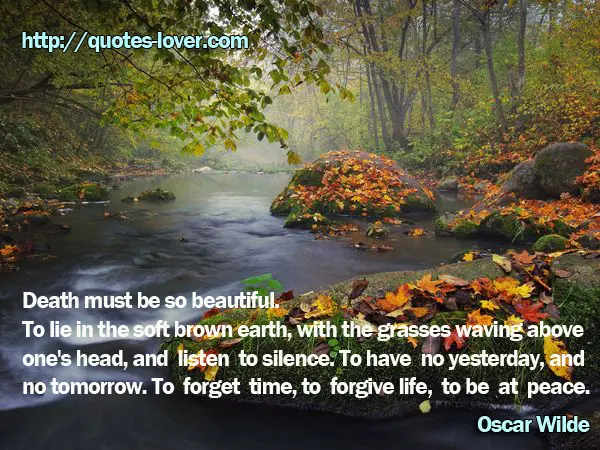 Death must be so beautiful. To lie in the soft brown earth, with the grasses waving above one's head, and listen to silence. To have no yesterday, and no tomorrow. To forget time, to forgive life, to be at peace.