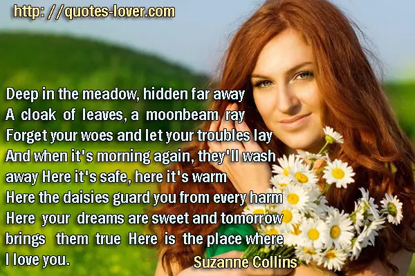 Deep in the meadow, hidden far away A cloak of leaves, a moonbeam ray Forget your woes and let your troubles lay And when it's morning again, they'll wash away Here it's safe, here it's warm Here the daisies guard you from every harm Here your dreams are sweet and tomorrow brings them true Here is the place where I love you.