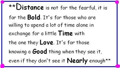 Distance is not for the fearful, it is for the bold. It's for those who are willing to spend a lot of time alone in exchange for a little time with the one they love. It's for those knowing a good thing when they see it, even if they don't see it nearly enough. 