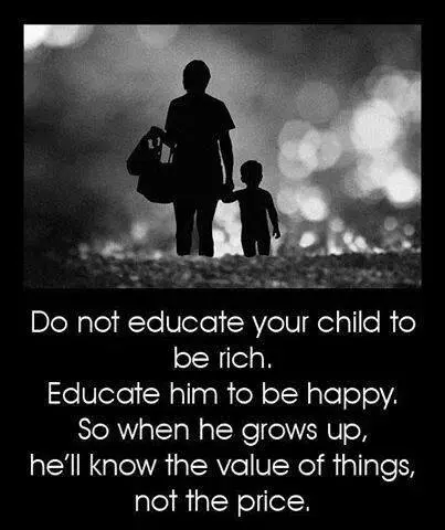 Do not educate your child to be rich. Educate him to be happy. So when he grows up, he'll know the value of things, not the price