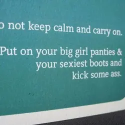Do not keep calm and carry on. Put on your big girl panties and your...
