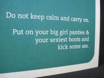 Do not keep calm and carry on. Put on your big girl panties and your sexiest boots and kick some ass.
