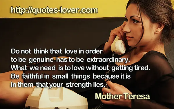 Do not think that love in order to be genuine has to be extraordinary. What we need is to love without getting tired. Be faithful in small things because it is in them that your strength lies.