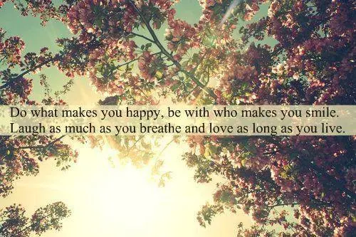 Do what makes you happy, be with who makes you smile. Laugh as much as you breathe and love as long as you live