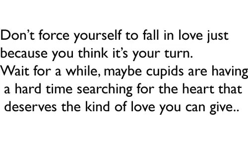 Don’t force yourself to fall in love just because you think it’s your turn. Wait for a while, maybe cupids are having a hard time searching for the heart that deserves the kind of love you can give.