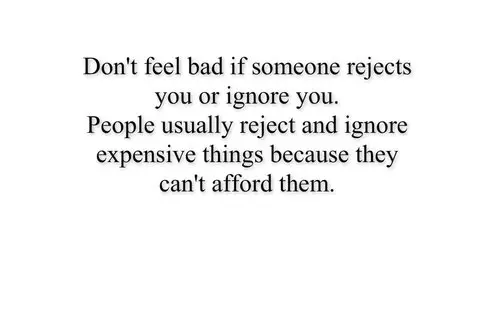 Don't feel bad if someone rejects you or ignore you. People usually reject and ignore expensive things because they can't afford them.
