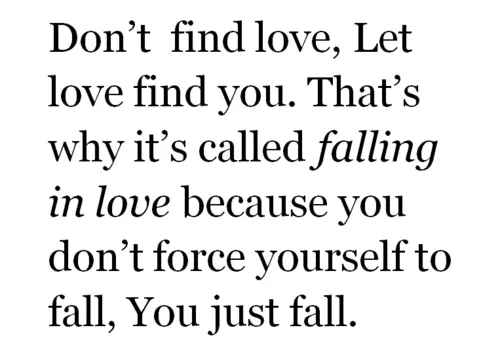 Don't find love, let love find you. That's why it's called falling in love because you don't force yourself to fall, you just fall.