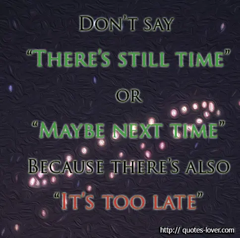 Don't say "There's still time" or "Maybe next time" Because there's also "It's too late"