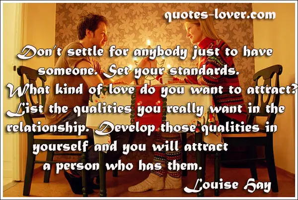 Don’t settle for anybody just to have someone. Set your standards. What kind of love do you want to attract? List the qualities you really want in the relationship. Develop those qualities in yourself and you will attract a person who has them.