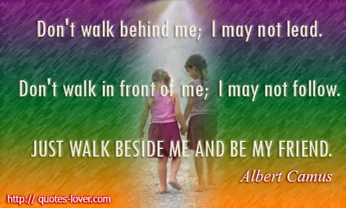Don't walk behind me; I may not lead. Don't walk in front of me; I may not follow. Just walk beside me and be my friend.