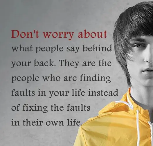 Don't worry about what people say behind your back. They are the people who are finding faults in your life instead of fixing the faults in their own life