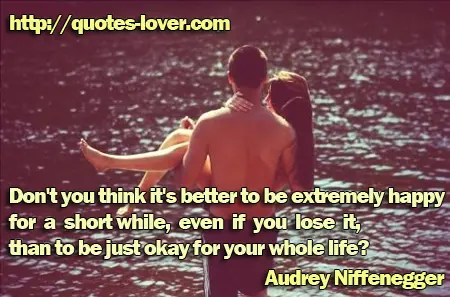 Don't you think it's better to be extremely happy for a short while, even if you lose it, than to be just okay for your whole life?